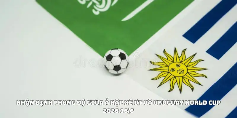 Nhận định phong độ giữa Ả Rập Xê Út Và Uruguay World Cup 2026 16/6